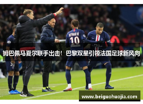 姆巴佩马夏尔联手出击！巴黎双星引领法国足球新风向
