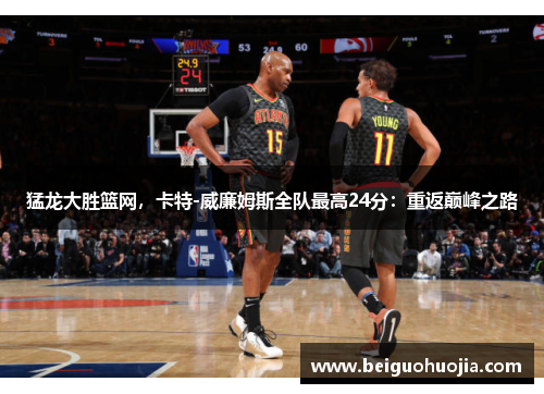 猛龙大胜篮网，卡特-威廉姆斯全队最高24分：重返巅峰之路