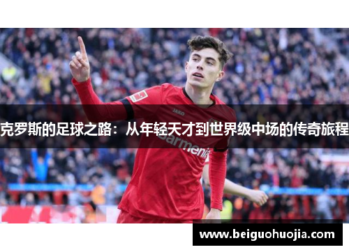 克罗斯的足球之路：从年轻天才到世界级中场的传奇旅程