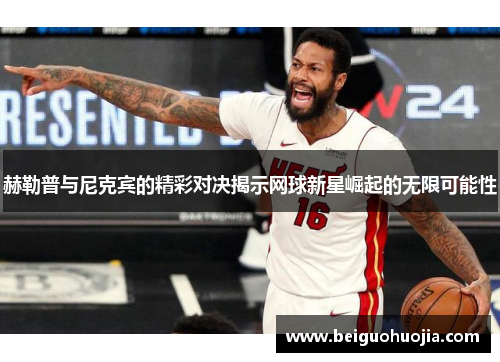 赫勒普与尼克宾的精彩对决揭示网球新星崛起的无限可能性