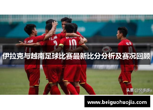 伊拉克与越南足球比赛最新比分分析及赛况回顾